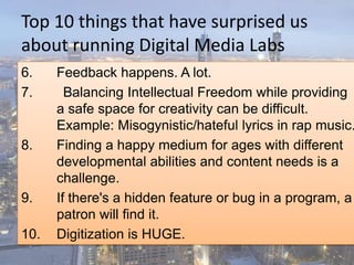 Top 10 things that have surprised us
about running Digital Media Labs
6. Feedback happens. A lot.
7. Balancing Intellectual Freedom while providing
a safe space for creativity can be difficult.
Example: Misogynistic/hateful lyrics in rap music.
8. Finding a happy medium for ages with different
developmental abilities and content needs is a
challenge.
9. If there's a hidden feature or bug in a program, a
patron will find it.
10. Digitization is HUGE.
 