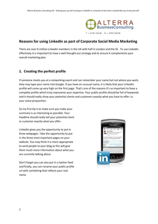 Alterra Business Consulting Ltd – Getting you up and running on LinkedIn in a fraction of the time it would take you to do yourself




Reasons for using LinkedIn as part of Corporate Social Media Marketing
There are over 6 million LinkedIn members in the UK with half in London and the SE. To use LinkedIn
effectively it is important to have a well thought out strategy and to ensure it complements your
overall marketing plan.



1. Creating the perfect profile

If someone meets you at a networking event and can remember your name but not where you work,
they may type your name into Google. If you have an unusual name, it is likely that your LinkedIn
profile will come up very high on the first page. That's one of the reasons it's so important to have a
complete profile which truly represents your expertise. Your public profile should be full of keywords
and it should really show your potential clients and customers exactly what you have to offer i.e.
your value proposition.

So my first tip is to make sure you make your
summary is as interesting as possible. Your
headline should really tell your potential client
or customer exactly what you offer.

LinkedIn gives you the opportunity to put in
three webpages. Take the opportunity to put
in the three most important pages on your
website. You may think it is more appropriate
to send people to your blog as this will give
them much more information about what you
are currently talking about.

Don't forget you can also put in a twitter feed
and finally, you can rename your public profile
url with something that reflects your real
name.




1
 