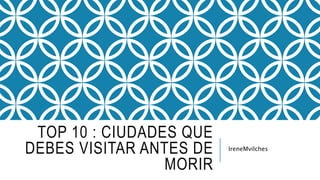 TOP 10 : CIUDADES QUE
DEBES VISITAR ANTES DE
MORIR
IreneMvilches
 