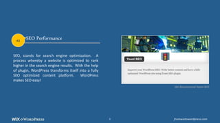 SEO Performance
SEO, stands for search engine optimization. A
process whereby a website is optimized to rank
higher in the search engine results. With the help
of plugin, WordPress transforms itself into a fully
SEO optimized content platform. WordPress
makes SEO easy!
We Recommend Yoast SEO
#2
fromwixtowordpress.com3
 
