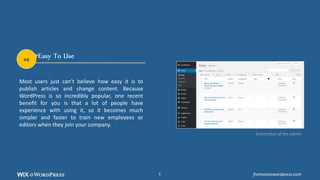 Easy To Use
Most users just can’t believe how easy it is to
publish articles and change content. Because
WordPress is so incredibly popular, one recent
benefit for you is that a lot of people have
experience with using it, so it becomes much
simpler and faster to train new employees or
editors when they join your company.
Screenshot of the admin
#4
fromwixtowordpress.com5
 