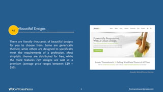 Beautiful Designs
There are literally thousands of beautiful designs
for you to choose from. Some are generically
themed, while others are designed to specifically
meet the requirements of a profession. Most
simplistic themes are distributed for free, while
the more features rich designs are sold at a
premium (average price ranges between $19 –
$59).
Avada WordPress theme
#5
fromwixtowordpress.com6
 