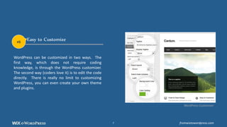 Easy to Customize
WordPress can be customized in two ways. The
first way, which does not require coding
knowledge, is through the WordPress customizer.
The second way (coders love it) is to edit the code
directly. There is really no limit to customizing
WordPress, you can even create your own theme
and plugins.
WordPress Customizer
#6
fromwixtowordpress.com7
 