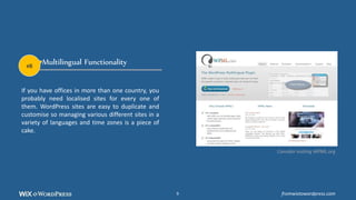 Multilingual Functionality
If you have offices in more than one country, you
probably need localised sites for every one of
them. WordPress sites are easy to duplicate and
customise so managing various different sites in a
variety of languages and time zones is a piece of
cake.
Consider visiting WPML.org
#8
fromwixtowordpress.com9
 