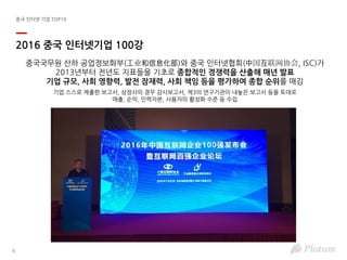 6
중국 인터넷 기업 TOP10
2016 중국 인터넷기업 100강
중국국무원 산하 공업정보화부(⼯业和信息化部)와 중국 인터넷협회(中国互联网协会, ISC)가
2013년부터 전년도 지표들을 기초로 종합적인 경쟁력을 산출해 매년 발표
기업 규모, 사회 영향력, 발전 잠재력, 사회 책임 등을 평가하여 종합 순위를 매김
기업 스스로 제출한 보고서, 상장사의 경우 감사보고서, 제3의 연구기관이 내놓은 보고서 등을 토대로
매출, 순익, 인력자본, 사용자의 활성화 수준 등 수집
 