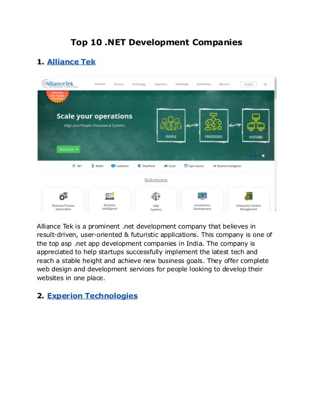 Top 10 .NET Development Companies
1. Alliance Tek
Alliance Tek is a prominent .net development company that believes in
result-driven, user-oriented & futuristic applications. This company is one of
the top asp .net app development companies in India. The company is
appreciated to help startups successfully implement the latest tech and
reach a stable height and achieve new business goals. They offer complete
web design and development services for people looking to develop their
websites in one place.
2. Experion Technologies
 