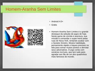 Homem-Aranha Sem Limites 
● Android 4.0+ 
● Grátis 
● Homem-Aranha Sem Limites é o grande 
destaque da seleção de jogos de hoje. 
Neste game de corrida e aventura, sua 
missão é comandar o super-herói pelas 
ruas de Nova York, tentando acabar com 
o Sexteto Sinistro. Mostre habilidade, 
pensamento rápido e toques precisos na 
tela para somar muitos pontos e derrotar 
seus adversários. O jogo conta com 
cenários incríveis, que tem tudo para 
agradar aos fãs de um dos quadrinhos 
mais famosos do mundo. 
 