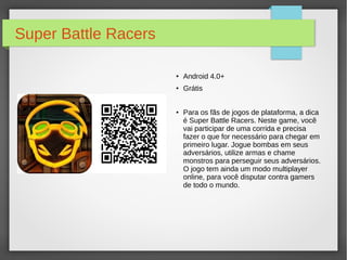 Super Battle Racers 
● Android 4.0+ 
● Grátis 
● Para os fãs de jogos de plataforma, a dica 
é Super Battle Racers. Neste game, você 
vai participar de uma corrida e precisa 
fazer o que for necessário para chegar em 
primeiro lugar. Jogue bombas em seus 
adversários, utilize armas e chame 
monstros para perseguir seus adversários. 
O jogo tem ainda um modo multiplayer 
online, para você disputar contra gamers 
de todo o mundo. 
 