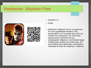 Redeemer: Mayhem Free 
● Android 4.1+ 
● Grátis 
● Redeemer: Mayhem Free é um game de 
tiro com jogabilidade frenética. Seu 
personagem é um ex-padre que entra em 
conflito com traficantes. Os criminosos 
assassinaram membros de sua 
congregação religiosa e você decide largar 
a batina para acabar com todos eles, em 
uma história bem elaborada, envolvente e 
recheada de sede de vingança e violência. 
 