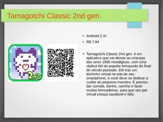 Tamagotchi Classic 2nd gen. 
● Android 2.3+ 
● R$ 7,94 
● Tamagotchi Classic 2nd gen. é um 
aplicativo que vai deixas as crianças 
dos anos 1990 nostálgicas, com uma 
réplica fiel do popular brinquedo do final 
do século passado. Ele traz um 
bichinho virtual na tela de seu 
smartphone, e você deve se dedicar a 
cuidar do pequeno monstro. É preciso 
dar comida, banho, carinho e fazer 
muitas brincadeiras, para que seu pet 
virtual cresça saudável e feliz. 
 
