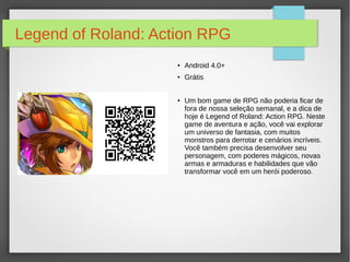 Legend of Roland: Action RPG 
● Android 4.0+ 
● Grátis 
● Um bom game de RPG não poderia ficar de 
fora de nossa seleção semanal, e a dica de 
hoje é Legend of Roland: Action RPG. Neste 
game de aventura e ação, você vai explorar 
um universo de fantasia, com muitos 
monstros para derrotar e cenários incríveis. 
Você também precisa desenvolver seu 
personagem, com poderes mágicos, novas 
armas e armaduras e habilidades que vão 
transformar você em um herói poderoso. 
 
