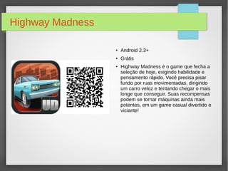 Highway Madness 
● Android 2.3+ 
● Grátis 
● Highway Madness é o game que fecha a 
seleção de hoje, exigindo habilidade e 
pensamento rápido. Você precisa pisar 
fundo por ruas movimentadas, dirigindo 
um carro veloz e tentando chegar o mais 
longe que conseguir. Suas recompensas 
podem se tornar máquinas ainda mais 
potentes, em um game casual divertido e 
viciante! 
 