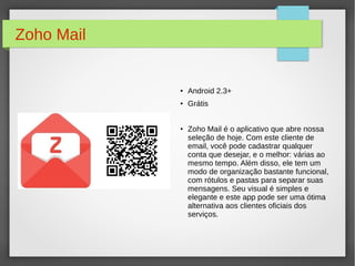 Zoho Mail 
● Android 2.3+ 
● Grátis 
● Zoho Mail é o aplicativo que abre nossa 
seleção de hoje. Com este cliente de 
email, você pode cadastrar qualquer 
conta que desejar, e o melhor: várias ao 
mesmo tempo. Além disso, ele tem um 
modo de organização bastante funcional, 
com rótulos e pastas para separar suas 
mensagens. Seu visual é simples e 
elegante e este app pode ser uma ótima 
alternativa aos clientes oficiais dos 
serviços. 
 