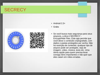 SECRECY 
● Android 2.3+ 
● Grátis 
● Se você busca mais segurança para seus 
arquivos, a dica é SECRECY - 
Encrypt/Hide Files. Este app permite que 
você deixe o conteúdo criptografado, com 
dados e pastas protegidos por senha. Não 
há restrição de conteúdo: qualquer tipo de 
arquivo pode ser protegido, seja de 
imagem, vídeo, música, texto etc. Uma 
ótima opção para quem precisa levar 
consigo itens importantes e não quer que 
eles caiam em mãos erradas. 
 