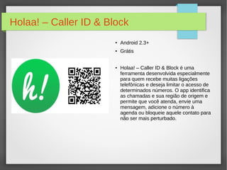Holaa! – Caller ID & Block 
● Android 2.3+ 
● Grátis 
● Holaa! – Caller ID & Block é uma 
ferramenta desenvolvida especialmente 
para quem recebe muitas ligações 
telefônicas e deseja limitar o acesso de 
determinados números. O app identifica 
as chamadas e sua região de origem e 
permite que você atenda, envie uma 
mensagem, adicione o número à 
agenda ou bloqueie aquele contato para 
não ser mais perturbado. 
 