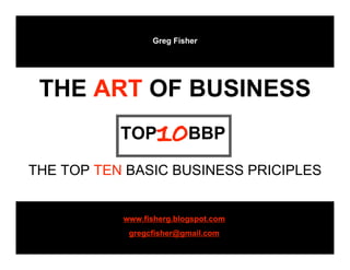 Greg Fisher

TOP 10BBP
 THE ART OF BUSINESS
           TOP    10BBP
THE TOP TEN BASIC BUSINESS PRICIPLES


           www.fisherg.blogspot.com
            gregcfisher@gmail.com
 