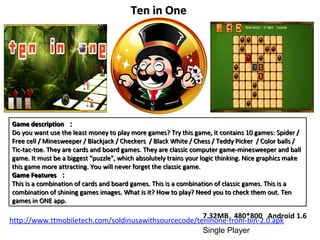 Game description ：
Do you want use the least money to play more games? Try this game, it contains 10 games: Spider /
Free cell / Minesweeper / Blackjack / Checkers / Black White / Chess / Teddy Picker / Color balls /
Tic-tac-toe. They are cards and board games. They are classic computer game-minesweeper and ball
game. It must be a biggest "puzzle", which absolutely trains your logic thinking. Nice graphics make
this game more attracting. You will never forget the classic game.
Game Features ：
This is a combination of cards and board games. This is a combination of classic games. This is a
combination of shining games images. What is it? How to play? Need you to check them out. Ten
games in ONE app.
Game description ：
Do you want use the least money to play more games? Try this game, it contains 10 games: Spider /
Free cell / Minesweeper / Blackjack / Checkers / Black White / Chess / Teddy Picker / Color balls /
Tic-tac-toe. They are cards and board games. They are classic computer game-minesweeper and ball
game. It must be a biggest "puzzle", which absolutely trains your logic thinking. Nice graphics make
this game more attracting. You will never forget the classic game.
Game Features ：
This is a combination of cards and board games. This is a combination of classic games. This is a
combination of shining games images. What is it? How to play? Need you to check them out. Ten
games in ONE app.
Ten in OneTen in One
7.32MB 480*800 Android 1.6
Single Player
http://www.ttmobiletech.com/soldinusawithsourcecode/teninone-from-bin-2.0.apk
 