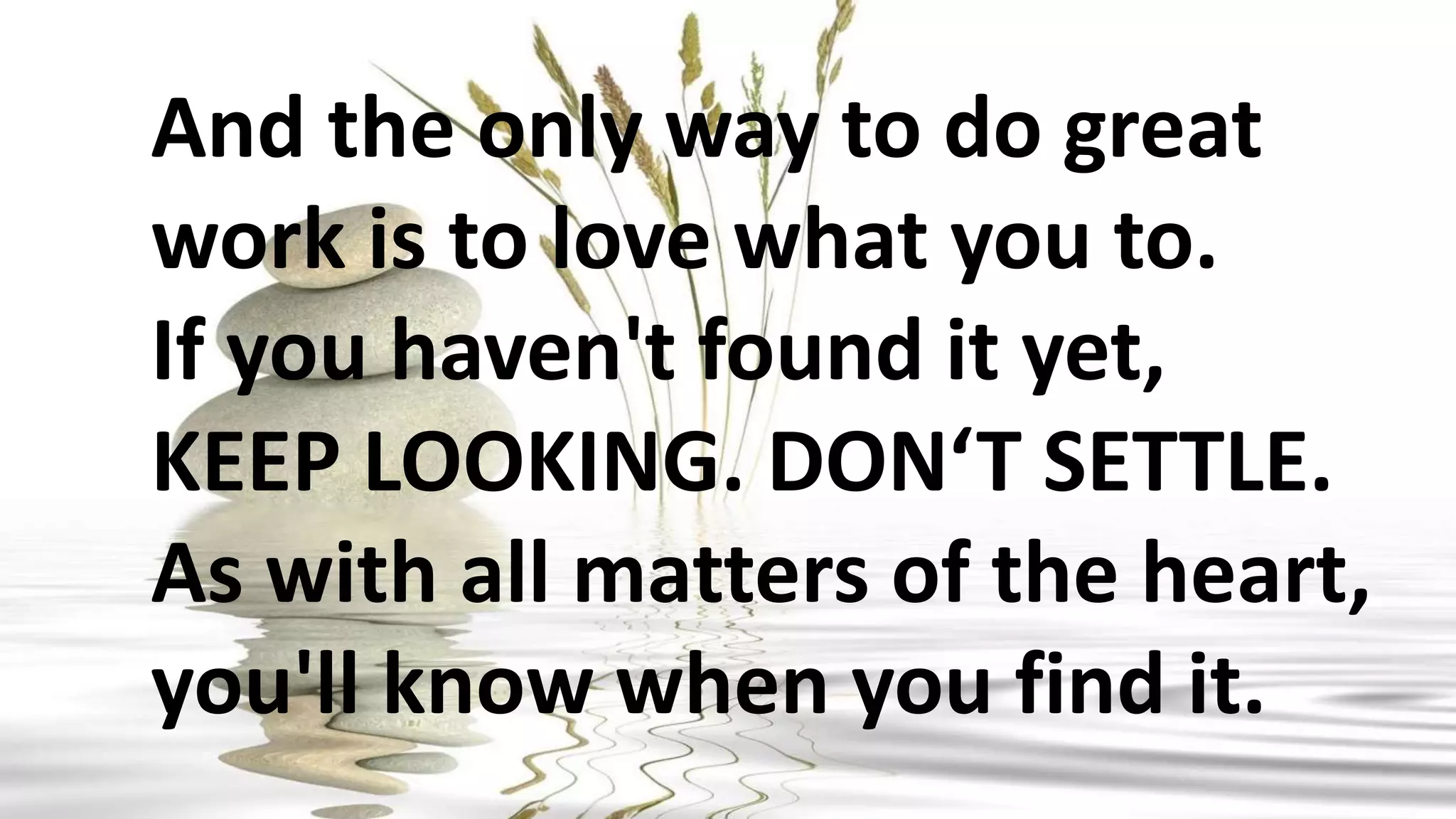 And the only way to do great
work is to love what you to.
If you haven't found it yet,
KEEP LOOKING. DON‘T SETTLE.
As with all matters of the heart,
you'll know when you find it.
 