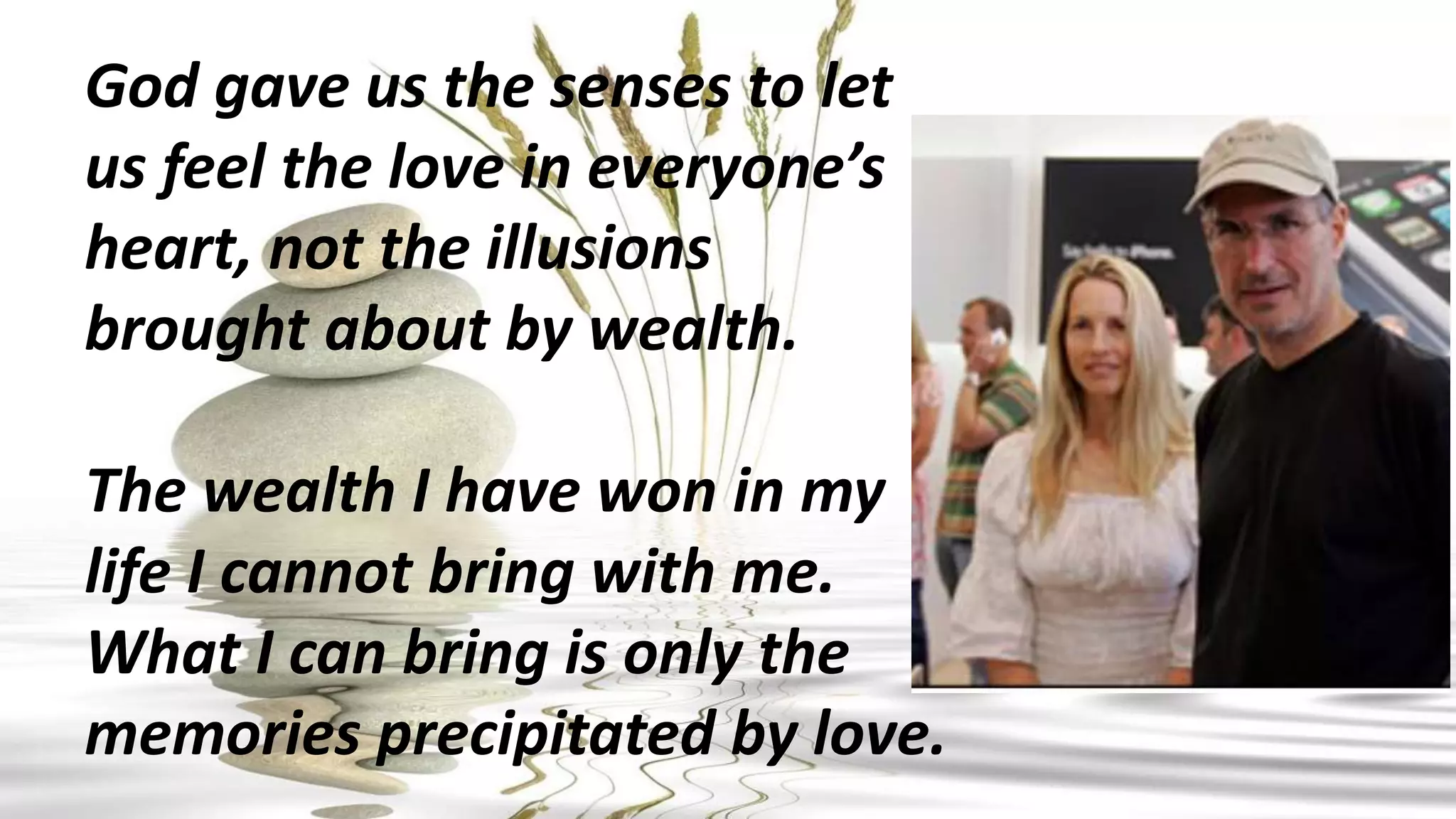 God gave us the senses to let
us feel the love in everyone’s
heart, not the illusions
brought about by wealth.
The wealth I have won in my
life I cannot bring with me.
What I can bring is only the
memories precipitated by love.
 