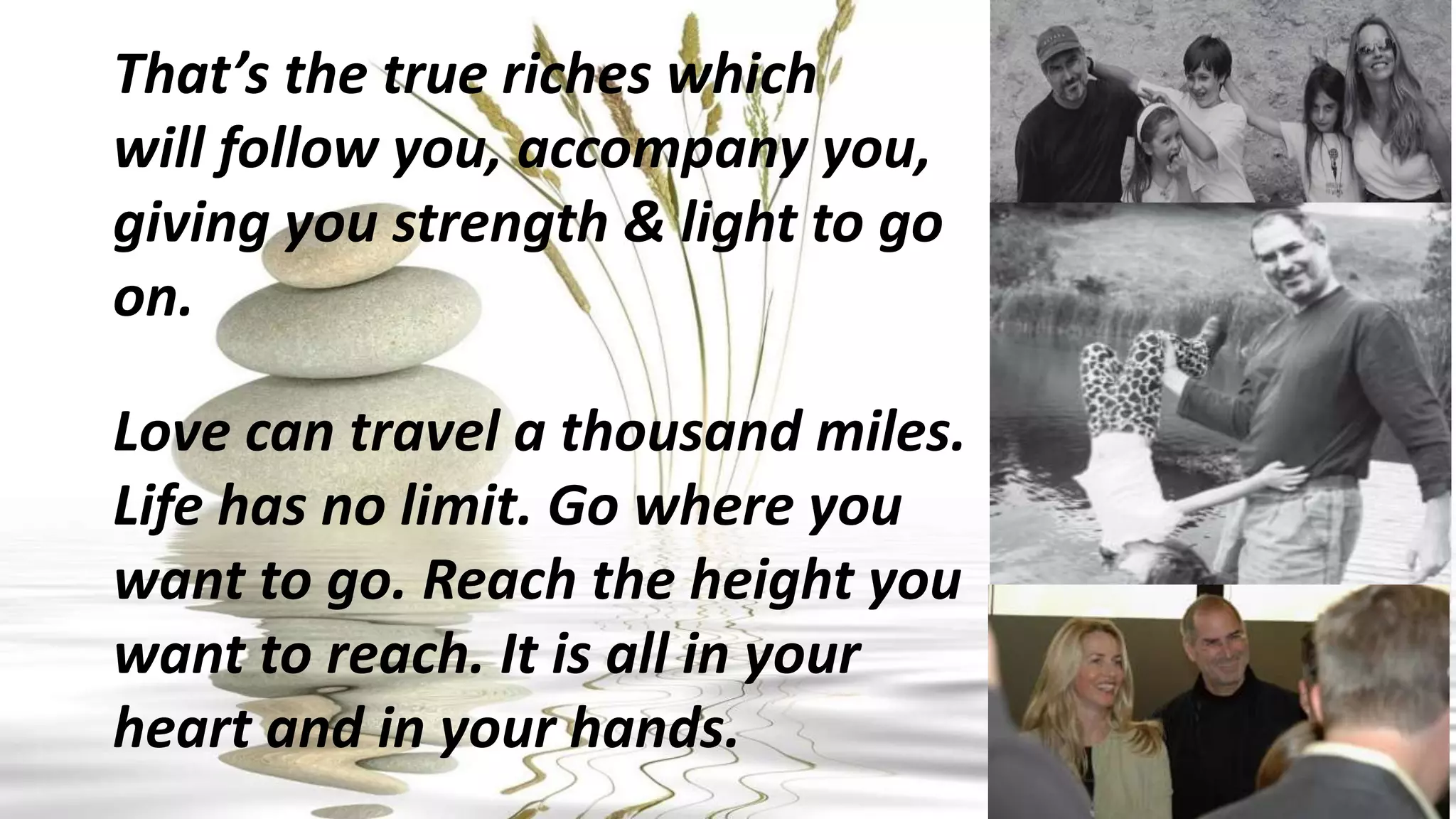 That’s the true riches which
will follow you, accompany you,
giving you strength & light to go
on.
Love can travel a thousand miles.
Life has no limit. Go where you
want to go. Reach the height you
want to reach. It is all in your
heart and in your hands.
 