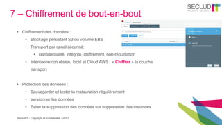 SecludIT - Copyright et confidentiel - 2017
7 – Chiffrement de bout-en-bout
• Chiffrement des données :
• Stockage persistant S3 ou volume EBS
• Transport par canal sécurisé:
• confidentialité, intégrité, chiffrement, non-répudiation
• Interconnexion réseau local et Cloud AWS : « Chiffrer » la couche
transport
• Protection des données :
• Sauvegarder et tester la restauration régulièrement
• Versionner les données
• Eviter la suppression des données sur suppression des instances
 