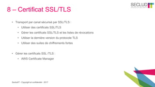 SecludIT - Copyright et confidentiel - 2017
8 – Certificat SSL/TLS
• Transport par canal sécurisé par SSL/TLS :
• Utiliser des certificats SSL/TLS
• Gérer les certificats SSL/TLS et les listes de révocations
• Utiliser la dernière version du protocole TLS
• Utiliser des suites de chiffrements fortes
• Gérer les certificats SSL /TLS :
• AWS Certificate Manager
 