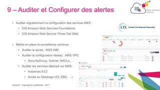 SecludIT - Copyright et confidentiel - 2017
9 – Auditer et Configurer des alertes
• Auditer régulièrement la configuration des services AWS :
• CIS Amazon Web Services Foundations
• CIS Amazon Web Service Three-Tier-Web
• Mettre en place la surveillance continue :
• Auditer la accès : AWS IAM
• Auditer la configuration réseau : AWS VPC
• SecurityGroup, Subnet, NACLs, …
• Auditer les services déployé sur AWS :
• Instances EC2
• Accès au Stockage (S3, EBS, …)
 