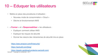 SecludIT - Copyright et confidentiel - 2017
10 – Eduquer les utilisateurs
• Mettre en place des procédures d’utilisation :
• Nouveau mode de consommation « Cloud »
• Décrire le fonctionnement AWS
• « Former » et « Responsabiliser » les utilisateurs :
• Expliquer comment utiliser AWS
• Expliquer les risques de sécurité
• Donner les raisons des mécanismes de sécurité mis en place
https://aws.amazon.com/fr/security/
https://secludit.com/blog/
https://elastic-workload-protector.secludit.com/
 