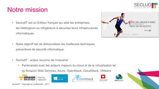 SecludIT - Copyright et confidentiel - 2017
Notre mission
• SecludIT est un Editeur français qui aide les entreprises,
les hébergeurs ou infogéreurs à sécuriser leurs infrastructures
informatiques.
• Notre objectif est de démocratiser les meilleures techniques
préventives de sécurité informatique.
• SecludIT : acteur reconnu de l’industrie!
• Partenariats avec les acteurs majeurs du cloud et de la virtualisation tel
qu’Amazon Web Services, Azure, OpenStack, CloudStack, VMware
 