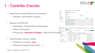 SecludIT - Copyright et confidentiel - 2017
1 - Contrôle d’accès
• Segmenter le compte AWS pour les utilisateurs
• Opération, Administration, Auditeur
• Utilisation de AWS IAM :
• Identification, Authentification et Autorisation
• Rôles et Permissions
• Principe des « Moindres Privilèges » (IAM Policy simulator)
• Authentification à facteur multiple :
• Protection du compte « root »
• MFA device (Google Authenticator, …)
 