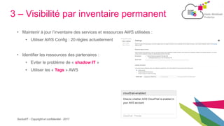 SecludIT - Copyright et confidentiel - 2017
3 – Visibilité par inventaire permanent
• Maintenir à jour l’inventaire des services et ressources AWS utilisées :
• Utiliser AWS Config : 20 règles actuellement
• Identifier les ressources des partenaires :
• Eviter le problème de « shadow IT »
• Utiliser les « Tags » AWS
 