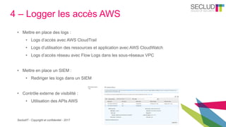 SecludIT - Copyright et confidentiel - 2017
4 – Logger les accès AWS
• Mettre en place des logs :
• Logs d’accès avec AWS CloudTrail
• Logs d’utilisation des ressources et application avec AWS CloudWatch
• Logs d’accès réseau avec Flow Logs dans les sous-réseaux VPC
• Mettre en place un SIEM :
• Rediriger les logs dans un SIEM
• Contrôle externe de visibilité :
• Utilisation des APIs AWS
 