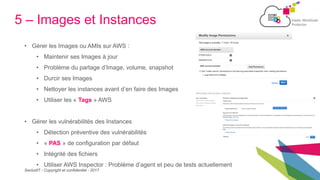 SecludIT - Copyright et confidentiel - 2017
5 – Images et Instances
• Gérer les Images ou AMIs sur AWS :
• Maintenir ses Images à jour
• Problème du partage d’Image, volume, snapshot
• Durcir ses Images
• Nettoyer les instances avant d’en faire des Images
• Utiliser les « Tags » AWS
• Gérer les vulnérabilités des Instances
• Détection préventive des vulnérabilités
• « PAS » de configuration par défaut
• Intégrité des fichiers
• Utiliser AWS Inspector : Problème d’agent et peu de tests actuellement
 