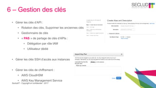 SecludIT - Copyright et confidentiel - 2017
6 – Gestion des clés
• Gérer les clés d’API :
• Rotation des clés, Supprimer les anciennes clés
• Gestionnaire de clés
• « PAS » de partage de clés d’APIs :
• Délégation par rôle IAM
• Utilisateur dédié
• Gérer les clés SSH d’accès aux instances
• Gérer les clés de chiffrement :
• AWS CloudHSM
• AWS Key Management Service
 