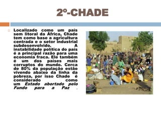 2º-CHADE


Localizado como um país
sem litoral da África, Chade
tem como base a agricultura
centrada e o setor industrial
subdesenvolvido.
A
instabilidade política do país
é a principal razão para uma
economia fraca. Ele também
é um dos países mais
corruptos do mundo. Cerca
de 80% da população estão
vivendo abaixo da linha da
pobreza, por isso Chade é
considerado
como
um Estado abortado pelo
Fundo
para
a
Paz
.

 