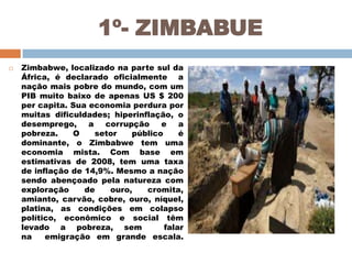1º- ZIMBABUE


Zimbabwe, localizado na parte sul da
África, é declarado oficialmente a
nação mais pobre do mundo, com um
PIB muito baixo de apenas US $ 200
per capita. Sua economia perdura por
muitas dificuldades; hiperinflação, o
desemprego,
a
corrupção
e
a
pobreza.
O
setor
público
é
dominante, o Zimbabwe tem uma
economia mista. Com base em
estimativas de 2008, tem uma taxa
de inflação de 14,9%. Mesmo a nação
sendo abençoado pela natureza com
exploração
de
ouro,
cromita,
amianto, carvão, cobre, ouro, níquel,
platina, as condições em colapso
político, econômico e social têm
levado a pobreza, sem
falar
na
emigração em grande escala.

 