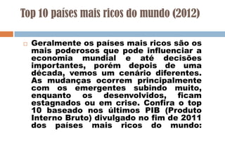 Top 10 países mais ricos do mundo (2012)


Geralmente os países mais ricos são os
mais poderosos que pode influenciar a
economia mundial e até decisões
importantes, porém depois de uma
década, vemos um cenário diferentes.
As mudanças ocorrem principalmente
com os emergentes subindo muito,
enquanto os desenvolvidos, ficam
estagnados ou em crise. Confira o top
10 baseado nos últimos PIB (Produto
Interno Bruto) divulgado no fim de 2011
dos países mais ricos do mundo:

 