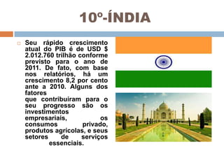 10º-ÍNDIA


Seu rápido crescimento
atual do PIB é de USD $
2.012.760 trilhão conforme
previsto para o ano de
2011. De fato, com base
nos relatórios, há um
crescimento 8,2 por cento
ante a 2010. Alguns dos
fatores
que contribuíram para o
seu progresso são os
investimentos
empresariais,
os
consumos
privado,
produtos agrícolas, e seus
setores
de
serviços
essenciais.

 