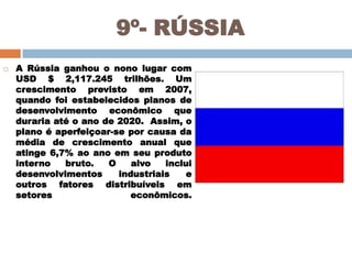 9º- RÚSSIA


A Rússia ganhou o nono lugar com
USD $ 2,117.245 trilhões. Um
crescimento previsto em 2007,
quando foi estabelecidos planos de
desenvolvimento econômico que
duraria até o ano de 2020. Assim, o
plano é aperfeiçoar-se por causa da
média de crescimento anual que
atinge 6,7% ao ano em seu produto
interno
bruto.
O
alvo
inclui
desenvolvimentos
industriais
e
outros fatores distribuíveis em
setores
econômicos.

 