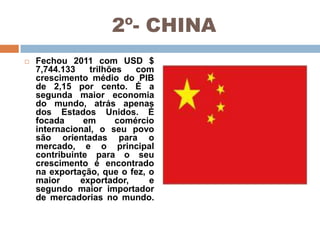 2º- CHINA


Fechou 2011 com USD $
7,744.133
trilhões
com
crescimento médio do PIB
de 2,15 por cento. É a
segunda maior economia
do mundo, atrás apenas
dos Estados Unidos. É
focada
em
comércio
internacional, o seu povo
são orientadas para o
mercado, e o principal
contribuinte para o seu
crescimento é encontrado
na exportação, que o fez, o
maior
exportador,
e
segundo maior importador
de mercadorias no mundo.

 