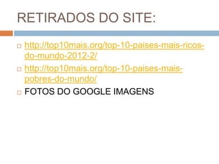 RETIRADOS DO SITE:






http://top10mais.org/top-10-paises-mais-ricosdo-mundo-2012-2/
http://top10mais.org/top-10-paises-maispobres-do-mundo/
FOTOS DO GOOGLE IMAGENS

 