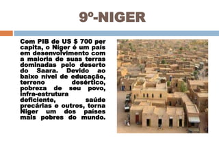 9º-NIGER
Com PIB de US $ 700 per
capita, o Níger é um país
em desenvolvimento com
a maioria de suas terras
dominadas pelo deserto
do Saara. Devido ao
baixo nível de educação,
terreno
desértico,
pobreza de seu povo,
infra-estrutura
deficiente,
saúde
precárias e outros, torna
Niger um dos países
mais pobres do mundo.

 