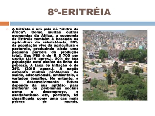 8º-ERITRÉIA


A Eritréia é um país no “chifre da
África”.
Como
muitas
outras
economias da África, a economia
da Eritréia também é baseada na
agricultura de subsistência, 80%
da população vive da agricultura e
pastoreio, produzindo ainda uma
pequena parcela da produção
total. Seu PIB é de R $ 700 per
capita (2010 aprox.), 50% de sua
população está abaixo da linha da
pobreza. A taxa de inflação é de
20% (2010 aprox.). A nação
enfrenta muitos problemas de
saúde, educacionais, ambientais, e
variados desafios. No entanto, o
seu
desenvolvimento
futuro
depende da sua aptidão para
melhorar os problemas sociais
como
o
desemprego,
o
analfabetismo etc, portanto, foi
classificada como uma das mais
pobres
do
mundo.

 