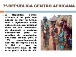 7º-REPÚBLICA CENTRO AFRICANA


A
República
centro
africana é um país sem
acesso ao mar na África,
tem a agricultura como
subsistência, sua principal
fonte do país. Indústrias
de diamante e madeira
contribuíram
para
as
receitas de exportação,
em certa medida (40% e
16%
respectivamente).
Seu PIB per capita é de R
$
700
e
taxa
de
crescimento anual do PIB
é um pouco acima de 3%.

 