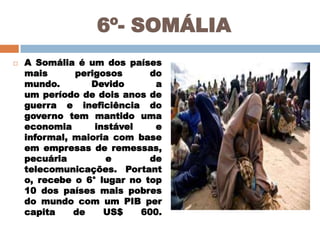 6º- SOMÁLIA


A Somália é um dos países
mais
perigosos
do
mundo.
Devido
a
um período de dois anos de
guerra e ineficiência do
governo tem mantido uma
economia
instável
e
informal, maioria com base
em empresas de remessas,
pecuária
e
de
telecomunicações. Portant
o, recebe o 6° lugar no top
10 dos países mais pobres
do mundo com um PIB per
capita
de
US$
600.

 