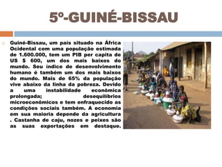 5º-GUINÉ-BISSAU


Guiné-Bissau, um país situado na África
Ocidental com uma população estimada
de 1.600.000, tem um PIB per capita de
US $ 600, um dos mais baixos do
mundo. Seu índice de desenvolvimento
humano é também um dos mais baixos
do mundo. Mais de 65% da população
vive abaixo da linha da pobreza. Devido
a
uma
instabilidade
econômica
prolongada;
desequilíbrios
microeconômicos e tem enfraquecido as
condições sociais também. A economia
em sua maioria depende da agricultura
. Castanha de caju, nozes e peixes são
as suas exportações em destaque.

 