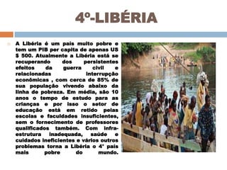 4º-LIBÉRIA


A Libéria é um país muito pobre e
tem um PIB per capita de apenas US
$ 500. Atualmente a Libéria está se
recuperando
dos
persistentes
efeitos
da
guerra
civil
e
relacionadas
interrupção
econômicas , com cerca de 85% de
sua população vivendo abaixo da
linha de pobreza. Em média, são 10
anos o tempo de estudo para as
crianças e por isso o setor de
educação está em retido pelas
escolas e faculdades insuficientes,
sem o fornecimento de professores
qualificados também. Com infraestrutura
inadequada,
saúde
e
cuidados ineficientes e vários outros
problemas torna a Libéria o 4° país
mais
pobre
do
mundo.

 