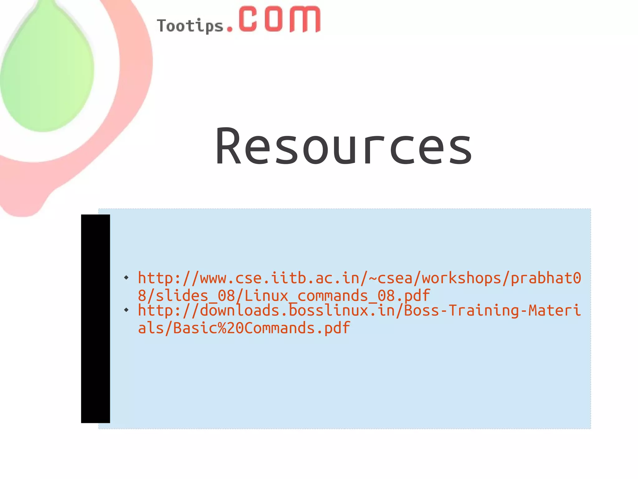 Resources

   http://www.cse.iitb.ac.in/~csea/workshops/prabhat0
    8/slides_08/Linux_commands_08.pdf
   http://downloads.bosslinux.in/Boss-Training-Materi
    als/Basic%20Commands.pdf
 