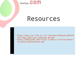 Resources

   http://www.cse.iitb.ac.in/~csea/workshops/prabhat0
    8/slides_08/Linux_commands_08.pdf
   http://downloads.bosslinux.in/Boss-Training-Materi
    als/Basic%20Commands.pdf
 