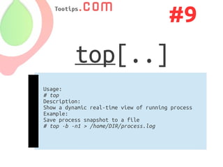 #9
          top[..]
Usage:
# top
Description:
Show a dynamic real-time view of running process
Example:
Save process snapshot to a file
# top -b -n1 > /home/DIR/process.log
 
